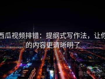 西瓜视频排错：提纲式写作法，让你的内容更清晰明了