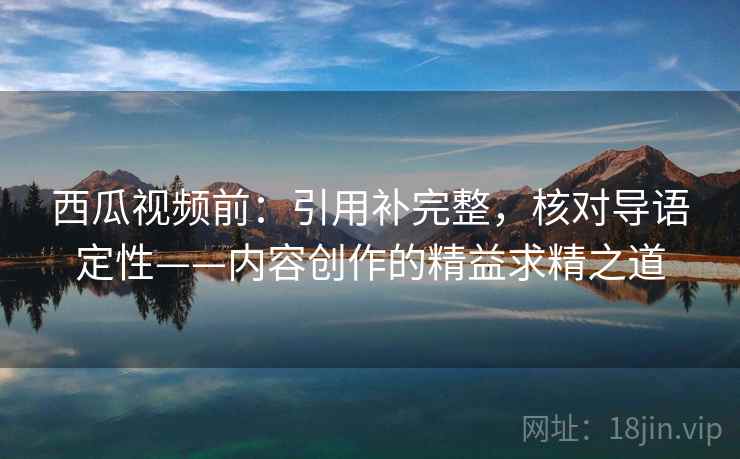 西瓜视频前：引用补完整，核对导语定性——内容创作的精益求精之道
