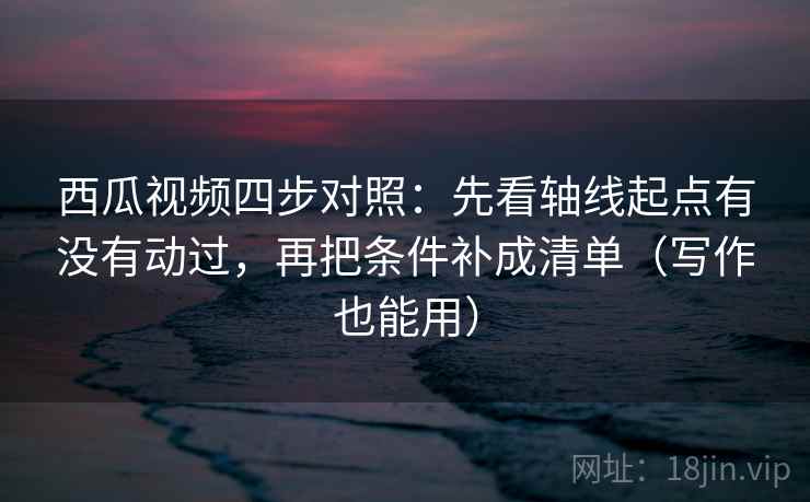 西瓜视频四步对照：先看轴线起点有没有动过，再把条件补成清单（写作也能用）