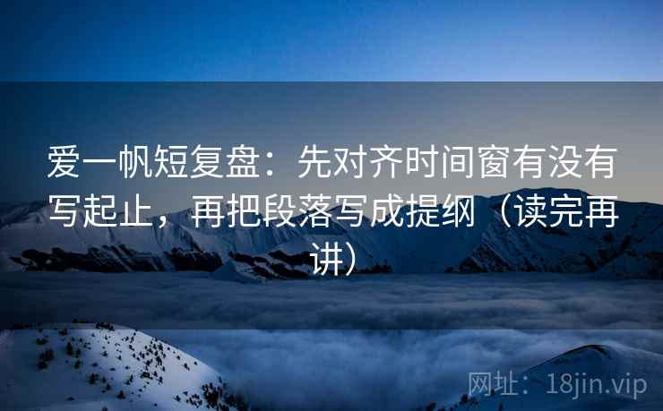 爱一帆短复盘：先对齐时间窗有没有写起止，再把段落写成提纲（读完再讲）