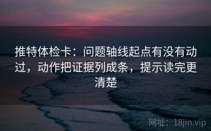 推特体检卡：问题轴线起点有没有动过，动作把证据列成条，提示读完更清楚