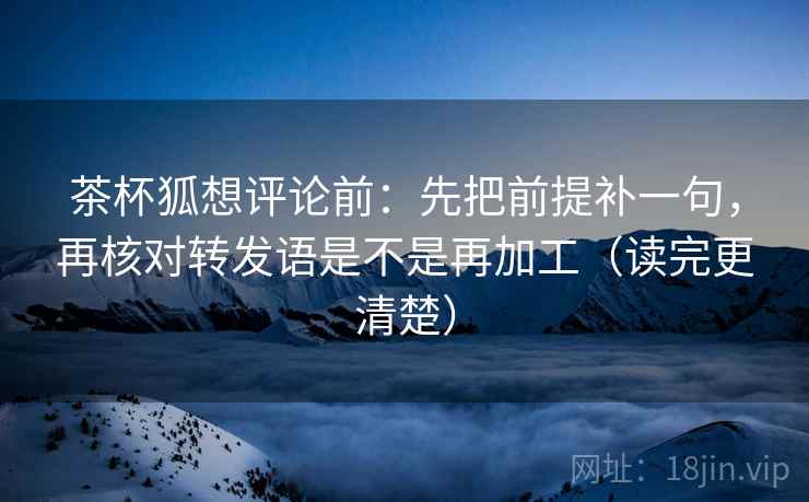 茶杯狐想评论前：先把前提补一句，再核对转发语是不是再加工（读完更清楚）