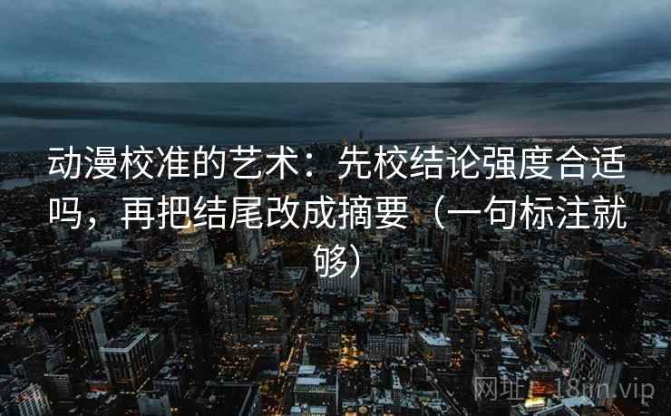 动漫校准的艺术：先校结论强度合适吗，再把结尾改成摘要（一句标注就够）