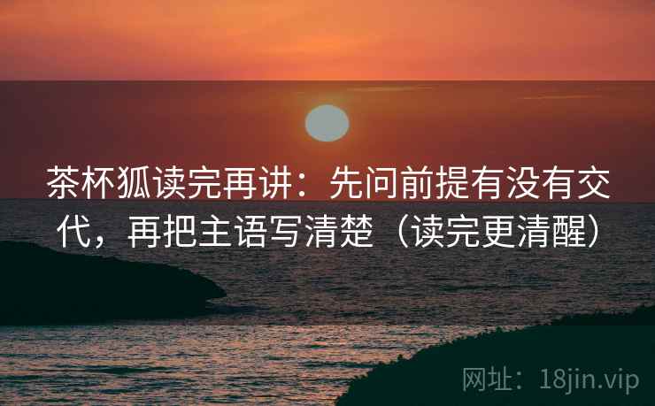 茶杯狐读完再讲：先问前提有没有交代，再把主语写清楚（读完更清醒）