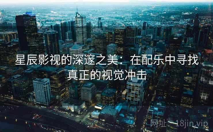 星辰影视的深邃之美：在配乐中寻找真正的视觉冲击