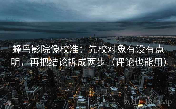 蜂鸟影院像校准：先校对象有没有点明，再把结论拆成两步（评论也能用）