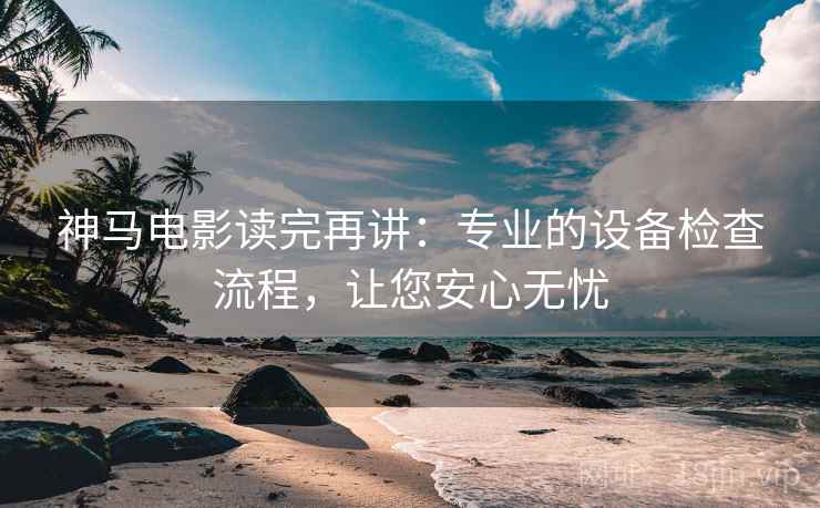 神马电影读完再讲：专业的设备检查流程，让您安心无忧