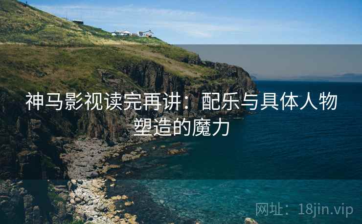 神马影视读完再讲：配乐与具体人物塑造的魔力