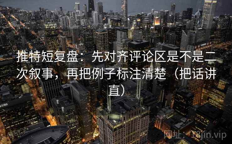 推特短复盘:先对齐评论区是不是二次叙事,再把例子标注清楚(把话讲直) 推特短复盘:先对齐评论区是不是二次叙事,再把例子标注清楚(把话讲直)