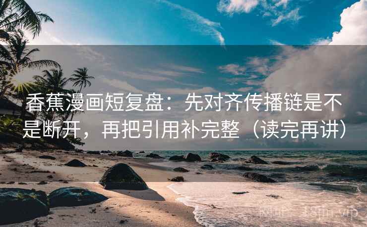 香蕉漫画短复盘：先对齐传播链是不是断开，再把引用补完整（读完再讲）