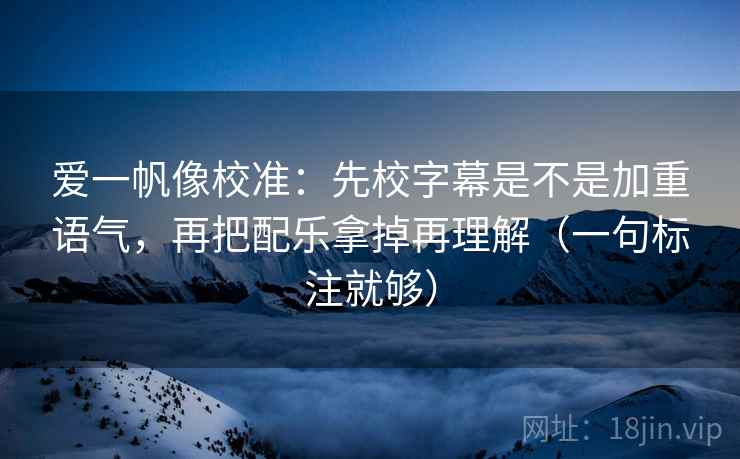爱一帆像校准:先校字幕是不是加重语气,再把配乐拿掉再理解(一句标注就够) 爱一帆像校准:先校字幕是不是加重语气,再把配乐拿掉再理解(一句标注就够)