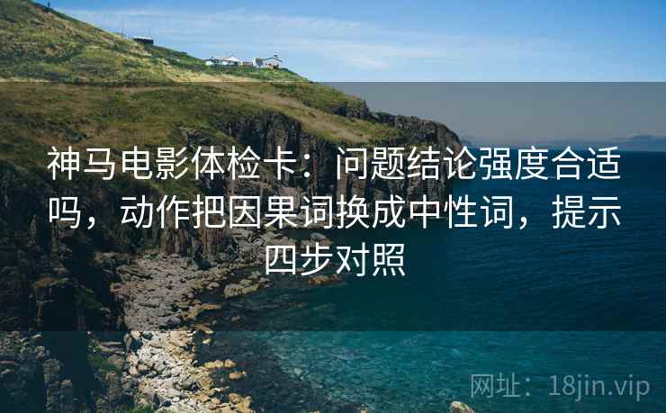 神马电影体检卡:问题结论强度合适吗,动作把因果词换成中性词,提示四步对照 神马电影体检卡:问题结论强度合适吗,动作把因果词换成中性词,提示四步对照